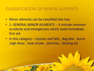 CLASSIFICATION OF MINOR AILMENTS
• Minor ailments can be classified into two
• 1. GENERAL MINOR AILMENTS :- it include common
accidents and emergencies which need immediate
first aid
• In this category – injuries and falls , dog bite , burns
,high fever , heat stroke , diarrhea , fainting etc
 