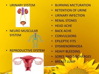 • URINARY SYSTEM
• NEURO MUSCULAR
SYSTEM
• REPRODUCTIVE SYSTEM
• BURNING MICTURATION
• RETENTION OF URINE
• URINARY INFECTION
• RENAL STONES
• HEAD ACHE
• BACK ACHE
• CONVULSIONS
• EPILEPTIC FITS
• DYSMENORRHOEA
• HEAVY BLEEDING
• SORES AND DISCHARGES
• BREAST LUMP
 