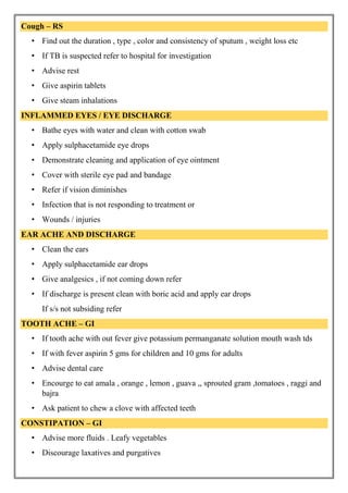 Cough – RS
• Find out the duration , type , color and consistency of sputum , weight loss etc
• If TB is suspected refer to hospital for investigation
• Advise rest
• Give aspirin tablets
• Give steam inhalations
INFLAMMED EYES / EYE DISCHARGE
• Bathe eyes with water and clean with cotton swab
• Apply sulphacetamide eye drops
• Demonstrate cleaning and application of eye ointment
• Cover with sterile eye pad and bandage
• Refer if vision diminishes
• Infection that is not responding to treatment or
• Wounds / injuries
EAR ACHE AND DISCHARGE
• Clean the ears
• Apply sulphacetamide ear drops
• Give analgesics , if not coming down refer
• If discharge is present clean with boric acid and apply ear drops
If s/s not subsiding refer
TOOTH ACHE – GI
• If tooth ache with out fever give potassium permanganate solution mouth wash tds
• If with fever aspirin 5 gms for children and 10 gms for adults
• Advise dental care
• Encourge to eat amala , orange , lemon , guava ,, sprouted gram ,tomatoes , raggi and
bajra
• Ask patient to chew a clove with affected teeth
CONSTIPATION – GI
• Advise more fluids . Leafy vegetables
• Discourage laxatives and purgatives
 