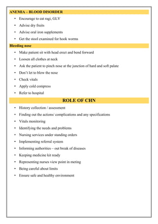 ANEMIA – BLOOD DISORDER
• Encourage to eat ragi, GLV
• Advise dry fruits
• Advise oral iron supplements
• Get the stool examined for hook worms
Bleeding nose
• Make patient sit with head erect and bend forward
• Loosen all clothes at neck
• Ask the patient to pinch nose at the junction of hard and soft palate
• Don’t let to blow the nose
• Check vitals
• Apply cold compress
• Refer to hospital
ROLE OF CHN
• History collection / assessment
• Finding out the actions/ complications and any specifications
• Vitals monitoring
• Identifying the needs and problems
• Nursing services under standing orders
• Implementing referral system
• Informing authorities – out break of diseases
• Keeping medicine kit ready
• Representing nurses view point in meting
• Being careful about limits
• Ensure safe and healthy environment
 