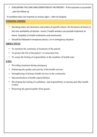 • EVALUATING THE CARE AND CONDITION OF THE PATIENT – If the outcome is successful
, plan for follow up
- If condition does not improve or serious signs – refer to hospital
STANDING ORDERS
• Standing orders are directions and orders of specific nature. On the basics of these on
the non-availability of doctors nurses / health workers can provide treatment at
home hospitals or health institutions and community
• Should be followed in temporary basics / or in emergency situation
OBJECTIVES
• To maintain the continuity of treatment of the patient
• To protect the life of the patient / to resuscitate him
• To create the feeling of responsibility in the members of health team
USES
• Providing treatment during emergency
• Enhancing the quality and activity of the health services
• Strengthening of primary health services in the community
• Decentralization of health responsibilities
• Developing the feeling of confidence and responsibility in nursing and other health
worker
• Protecting the general public from quacks
 