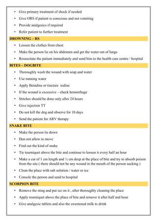 • Give primary treatment of shock if needed
• Give ORS if patient is conscious and not vomiting
• Provide analgesics if required
• Refer patient to further treatment
DROWNING – RS
• Loosen the clothes from chest
• Make the person lie on his abdomen and get the water out of lungs
• Resuscitate the patient immediately and send him to the health care centre / hospital
BITES – DOGBITE
• Thoroughly wash the wound with soap and water
• Use running water
• Apply Betadine or tincture iodine
• If the wound is excessive – check hemorrhage
• Stitches should be done only after 24 hours
• Give injection TT
• Do not kill the dog and observe for 10 days
• Send the patient for ARV therapy
SNAKE BITE
• Make the person lie down
• Don not allow to move
• Find out the kind of snake
• Tie tourniquet above the bite and continue to loosen it every half an hour
• Make a cut of 1 cm length and ½ cm deep at the place of bite and try to absorb poison
from the site ( there should not be any wound in the mouth of the person sucking )
• Clean the place with salt solution / water or ice
• Console the person and send to hospital
SCORPION BITE
• Remove the sting and put ice on it , after thoroughly cleaning the place
• Apply tourniquet above the place of bite and remove it after half and hour
• Give analgesic tablets and also the sweetened milk to drink
 