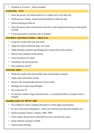 • If patient is in shock – send to hospital
FAINTING – CNS
• down the person .his head should be at a slight lower level than feet
• If the person is sitting , keep the head bended b/w both the legs
• Person should get fresh air
• Once the person gain consciousness ask him to take deep breath and give him liquids
to drink
• If unconsciousness continue refer to hospital
INJURIES AND FRACTURES – SKELTAL
• Clean the wound with soap and water
• Apply the spirit around the place of wound
• Apply Betadine solution and bandage the wound with sterile solution
• Monitor the condition of the patient
• Treat the patient for shock
• Immobilize the fractured area
• Give analgesic and TT
WOUND- SKIN
• Wash the wound with clean boiled water and antiseptic solution
• Apply spirit around the wound
• Remove the foreign bodies present in the wound
• Bandage the wound using Betadine
• Give injection TT
• In case the wound is large and need suture , or caused by bullet or weapon refer to
hospital
Standing orders for MCH CARE
• Give tablets to check vomiting and nausea in early stages of pregnancy
• In case of toxemia of pregnancy , advice her restricted salt diet and complete rest
• Send to hospital if there is edema/ APH / PPH
• If the mother develop fever after delivery try to ascertain the cause
• Keep newborn in proper warmth
• Initiate breast feeding
 