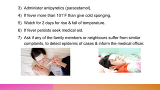 3) Administer antipyretics (paracetamol).
4) If fever more than 101˚F than give cold sponging.
5) Watch for 2 days for rise & fall of temperature.
6) If fever persists seek medical aid.
7) Ask if any of the family members or neighbours suffer from similar
complaints, to detect epidemic of cases & inform the medical officer.
 