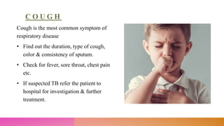 C O U G H
Cough is the most common symptom of
respiratory disease
• Find out the duration, type of cough,
color & consistency of sputum.
• Check for fever, sore throat, chest pain
etc.
• If suspected TB refer the patient to
hospital for investigation & further
treatment.
 