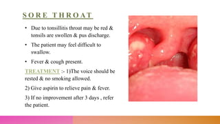 S O R E T H R O AT
• Due to tonsillitis throat may be red &
tonsils are swollen & pus discharge.
• The patient may feel difficult to
swallow.
• Fever & cough present.
TREATMENT :- 1)The voice should be
rested & no smoking allowed.
2) Give aspirin to relieve pain & fever.
3) If no improvement after 3 days , refer
the patient.
 