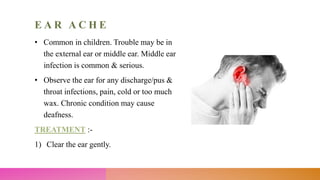 E A R A C H E
• Common in children. Trouble may be in
the external ear or middle ear. Middle ear
infection is common & serious.
• Observe the ear for any discharge/pus &
throat infections, pain, cold or too much
wax. Chronic condition may cause
deafness.
TREATMENT :-
1) Clear the ear gently.
 