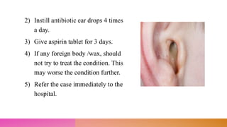 2) Instill antibiotic ear drops 4 times
a day.
3) Give aspirin tablet for 3 days.
4) If any foreign body /wax, should
not try to treat the condition. This
may worse the condition further.
5) Refer the case immediately to the
hospital.
 
