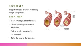 A S T H M A
The patient feels dyspnea ,wheezing
,cough & cyanosis.
TREATMENT:-
• If not severe give theophylline.
• Give a lot of liquids & steam
inhalation.
• Patient needs calm & quite
environment.
• Refer the case to the hospital.
 