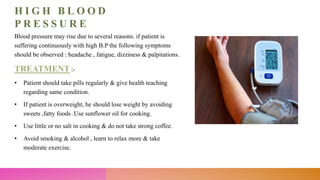 H I G H B L O O D
P R E S S U R E
Blood pressure may rise due to several reasons. if patient is
suffering continuously with high B.P the following symptoms
should be observed : headache , fatigue, dizziness & palpitations.
TREATMENT :-
• Patient should take pills regularly & give health teaching
regarding same condition.
• If patient is overweight, he should lose weight by avoiding
sweets ,fatty foods .Use sunflower oil for cooking.
• Use little or no salt in cooking & do not take strong coffee.
• Avoid smoking & alcohol , learn to relax more & take
moderate exercise.
 