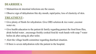 DIARRHEA
• Malnutrition & intestinal infections are the causes.
• Observe sign of dehydration like dry mouth, rapid pulse, loss of elasticity of skin.
TREATMENT:-
• Give plenty of fluids for rehydration. Give ORS solution & rice water ,coconut
water etc.
• Give health education to the patient & family regarding protect the food from flies,
drink boiled water , encourage freshly cooked food & wash hands with soap 7 water
before & after eating & after toilet.
• Alert the village health committee regarding diarrheal situation.
• If there is severe dehydration refer the patient to the hospital.
 