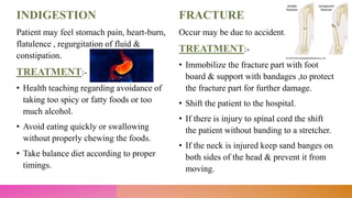 INDIGESTION
Patient may feel stomach pain, heart-burn,
flatulence , regurgitation of fluid &
constipation.
TREATMENT:-
• Health teaching regarding avoidance of
taking too spicy or fatty foods or too
much alcohol.
• Avoid eating quickly or swallowing
without properly chewing the foods.
• Take balance diet according to proper
timings.
FRACTURE
Occur may be due to accident.
TREATMENT:-
• Immobilize the fracture part with foot
board & support with bandages ,to protect
the fracture part for further damage.
• Shift the patient to the hospital.
• If there is injury to spinal cord the shift
the patient without banding to a stretcher.
• If the neck is injured keep sand banges on
both sides of the head & prevent it from
moving.
 