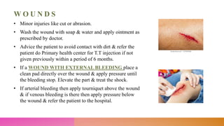 W O U N D S
• Minor injuries like cut or abrasion.
• Wash the wound with soap & water and apply ointment as
prescribed by doctor.
• Advice the patient to avoid contact with dirt & refer the
patient do Primary health center for T.T injection if not
given previously within a period of 6 months.
• If a WOUND WITH EXTERNAL BLEEDING place a
clean pad directly over the wound & apply pressure until
the bleeding stop. Elevate the part & treat the shock.
• If arterial bleeding then apply tourniquet above the wound
& if venous bleeding is there then apply pressure below
the wound & refer the patient to the hospital.
 