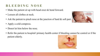 B L E E D I N G N O S E
• Make the patient sit up with head erect & bend forward.
• Loosen all clothes at neck.
• Ask the patient to pinch nose at the junction of hard & soft part.
• Apply a cold compress.
• Donot let him below the nose.
• Refer the patient to hospital/ primary health center if bleeding cannot be control or if the
patient elderly.
 