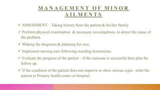 M A N A G E M E N T O F M I N O R
A I L M E N T S
 ASSESSMENT – Taking history from the patient & his/her family.
 Perform physical examination & necessary investigations, to detect the cause of
the problem.
 Making the diagnosis & planning for care.
 Implement nursing care following standing instructions.
 Evaluate the progress of the patient – if the outcome is successful then plan for
follow up.
 If the condition of the patient does not improve or show serious signs –refer the
patient to Primary health center or hospital .
 