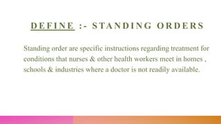 D E F I N E : - S TA N D I N G O R D E R S
Standing order are specific instructions regarding treatment for
conditions that nurses & other health workers meet in homes ,
schools & industries where a doctor is not readily available.
 
