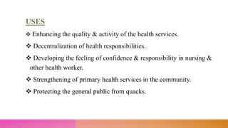 USES
 Enhancing the quality & activity of the health services.
 Decentralization of health responsibilities.
 Developing the feeling of confidence & responsibility in nursing &
other health worker.
 Strengthening of primary health services in the community.
 Protecting the general public from quacks.
 