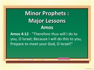 Minor Prophets :
          Major Lessons
                   Amos
Amos 4:12 - "Therefore thus will I do to
you, O Israel; Because I will do this to you,
Prepare to meet your God, O Israel!"
 