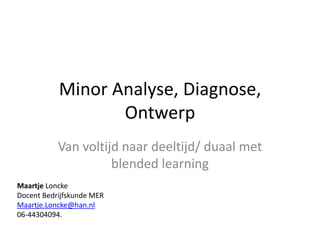 Minor Analyse, Diagnose, Ontwerp Van voltijd naar deeltijd/ duaal met blendedlearning Maartje Loncke Docent Bedrijfskunde MER Maartje.Loncke@han.nl 06-44304094. 