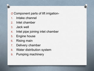 O Component parts of lift irrigation-
1. Intake channel
2. Inlet chamber
3. Jack well
4. Inlet pipe joining inlet chamber
5. Engine house
6. Rising main
7. Delivery chamber
8. Water distribution system
9. Pumping machinery
 