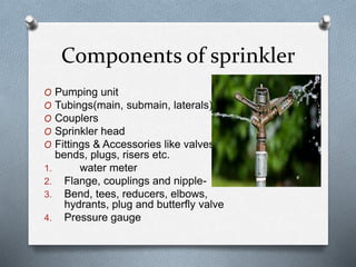 Components of sprinkler
O Pumping unit
O Tubings(main, submain, laterals)
O Couplers
O Sprinkler head
O Fittings & Accessories like valves,
bends, plugs, risers etc.
1. water meter
2. Flange, couplings and nipple-
3. Bend, tees, reducers, elbows,
hydrants, plug and butterfly valve
4. Pressure gauge
 