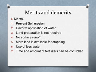 Merits and demerits
O Merits-
1. Prevent Soil erosion
2. Uniform application of water
3. Land preparation is not required
4. No surface runoff
5. More land is available for cropping
6. Use of less water
7. Time and amount of fertilizers can be controlled
 
