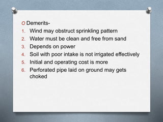 O Demerits-
1. Wind may obstruct sprinkling pattern
2. Water must be clean and free from sand
3. Depends on power
4. Soil with poor intake is not irrigated effectively
5. Initial and operating cost is more
6. Perforated pipe laid on ground may gets
choked
 