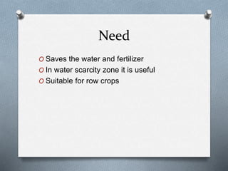 Need
O Saves the water and fertilizer
O In water scarcity zone it is useful
O Suitable for row crops
 
