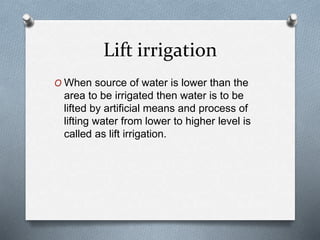 Lift irrigation
O When source of water is lower than the
area to be irrigated then water is to be
lifted by artificial means and process of
lifting water from lower to higher level is
called as lift irrigation.
 