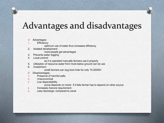 Advantages and disadvantages
O Advantages-
1. Efficiency-
optimum use of water thus increases efficiency
2. Isolated development-
more people get advantages
3. Prevents water logging
4. Local control-
as it is operated manually farmers use it properly
5. Utilization of resource-water from more below ground can be use
6. Investment-
small farmers can dug bore hole for only 15-20000/-
O Disadvantages-
1. Presence of harmful salts
2. Uneconomical
3. Low dependability
pump depends on motor if it fails farmer has to depend on other source
4. Increases manure requirement-
5. Less discharge- compared to canal
 