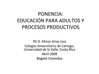 PONENCIA: EDUCACIÓN PARA ADULTOS Y PROCESOS PRODUCTIVOS Ph D. Minor Arias Uva Colegio Universitario de Cartago, Universidad de la Salle, Costa RIca Abril 2009 Bogotá Colombia 