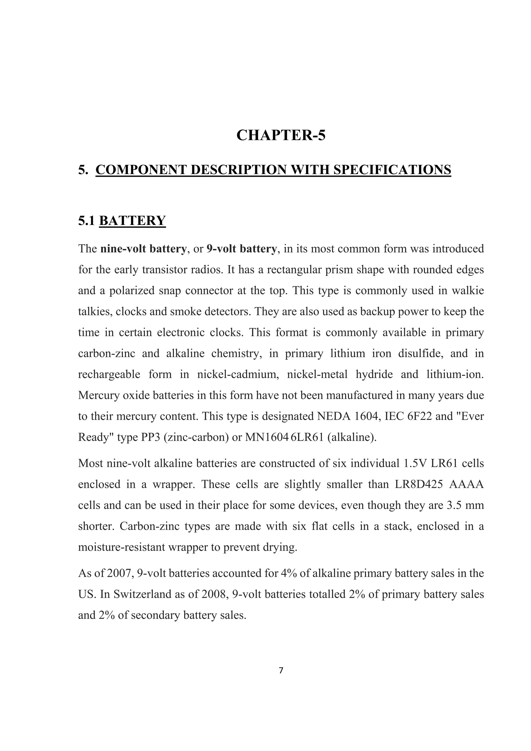7 
 
CHAPTER-5
5. COMPONENT DESCRIPTION WITH SPECIFICATIONS
5.1 BATTERY
The nine-volt battery, or 9-volt battery, in its most common form was introduced
for the early transistor radios. It has a rectangular prism shape with rounded edges
and a polarized snap connector at the top. This type is commonly used in walkie
talkies, clocks and smoke detectors. They are also used as backup power to keep the
time in certain electronic clocks. This format is commonly available in primary
carbon-zinc and alkaline chemistry, in primary lithium iron disulfide, and in
rechargeable form in nickel-cadmium, nickel-metal hydride and lithium-ion.
Mercury oxide batteries in this form have not been manufactured in many years due
to their mercury content. This type is designated NEDA 1604, IEC 6F22 and "Ever
Ready" type PP3 (zinc-carbon) or MN16046LR61 (alkaline).
Most nine-volt alkaline batteries are constructed of six individual 1.5V LR61 cells
enclosed in a wrapper. These cells are slightly smaller than LR8D425 AAAA
cells and can be used in their place for some devices, even though they are 3.5 mm
shorter. Carbon-zinc types are made with six flat cells in a stack, enclosed in a
moisture-resistant wrapper to prevent drying.
As of 2007, 9-volt batteries accounted for 4% of alkaline primary battery sales in the
US. In Switzerland as of 2008, 9-volt batteries totalled 2% of primary battery sales
and 2% of secondary battery sales.
 