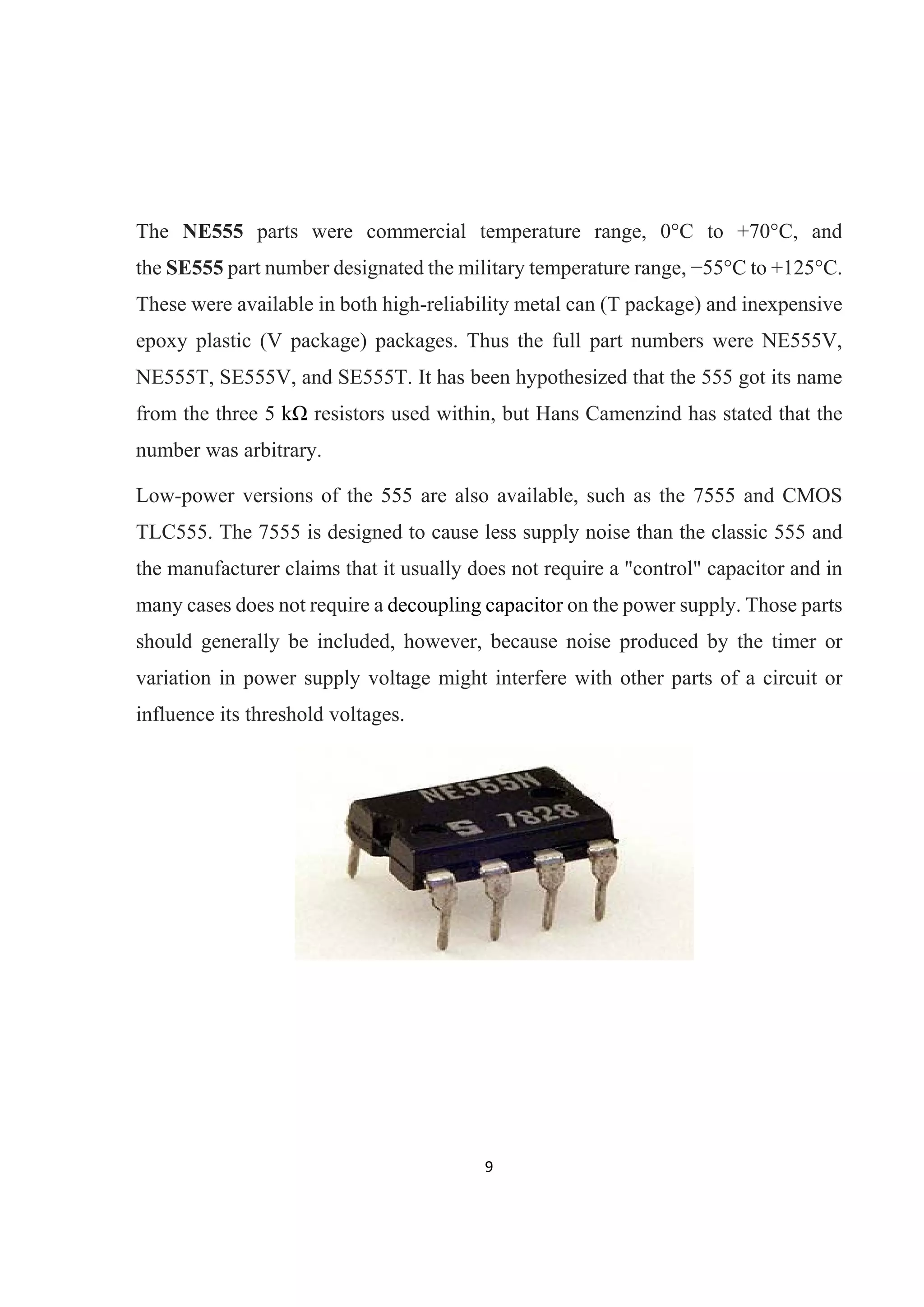 9 
 
The NE555 parts were commercial temperature range, 0°C to +70°C, and
the SE555 part number designated the military temperature range, −55°C to +125°C.
These were available in both high-reliability metal can (T package) and inexpensive
epoxy plastic (V package) packages. Thus the full part numbers were NE555V,
NE555T, SE555V, and SE555T. It has been hypothesized that the 555 got its name
from the three 5 kΩ resistors used within, but Hans Camenzind has stated that the
number was arbitrary.
Low-power versions of the 555 are also available, such as the 7555 and CMOS
TLC555. The 7555 is designed to cause less supply noise than the classic 555 and
the manufacturer claims that it usually does not require a "control" capacitor and in
many cases does not require a decoupling capacitor on the power supply. Those parts
should generally be included, however, because noise produced by the timer or
variation in power supply voltage might interfere with other parts of a circuit or
influence its threshold voltages.
 