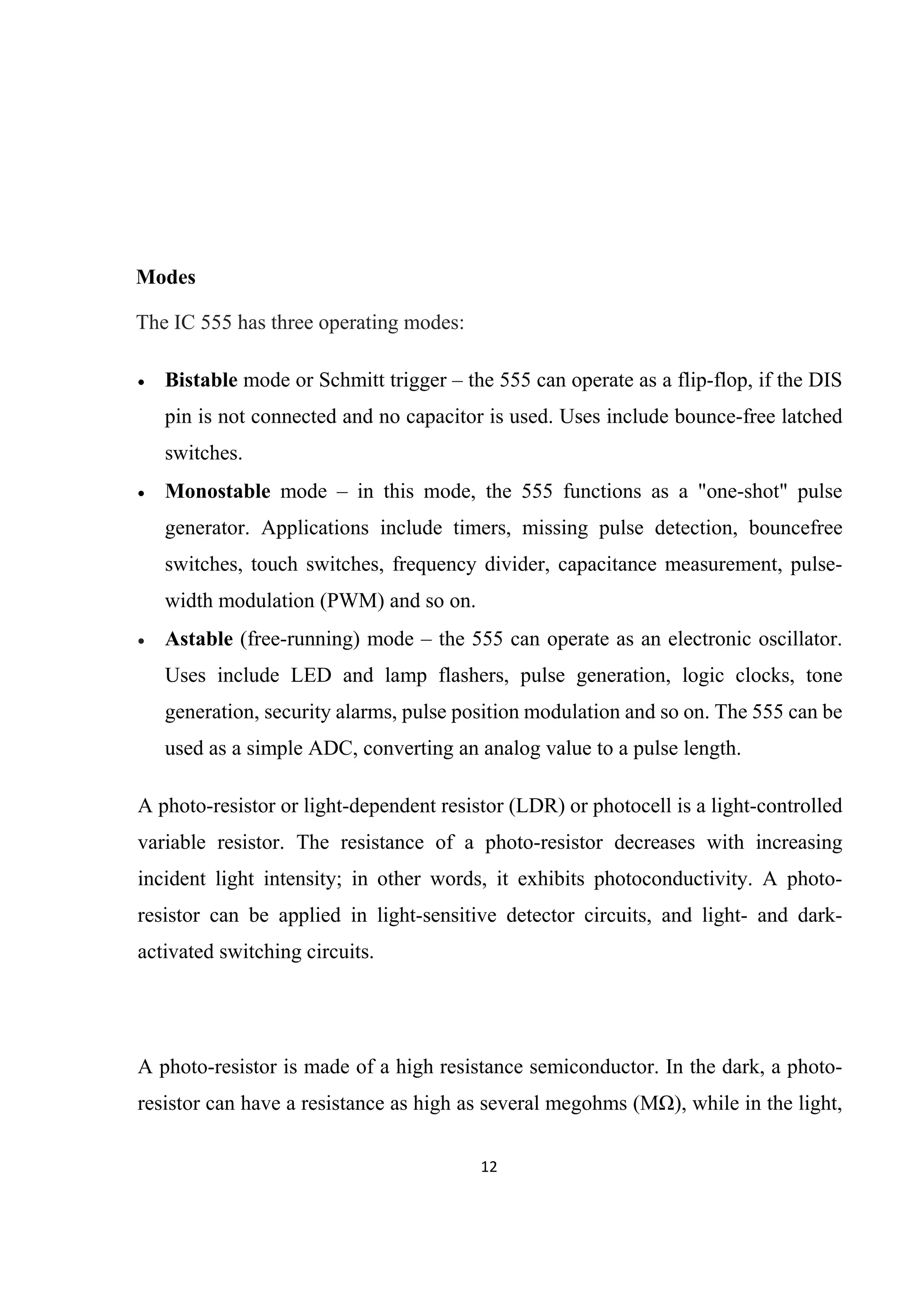 12 
 
Modes
The IC 555 has three operating modes:
 Bistable mode or Schmitt trigger – the 555 can operate as a flip-flop, if the DIS
pin is not connected and no capacitor is used. Uses include bounce-free latched
switches.
 Monostable mode – in this mode, the 555 functions as a "one-shot" pulse
generator. Applications include timers, missing pulse detection, bouncefree
switches, touch switches, frequency divider, capacitance measurement, pulse-
width modulation (PWM) and so on.
 Astable (free-running) mode – the 555 can operate as an electronic oscillator.
Uses include LED and lamp flashers, pulse generation, logic clocks, tone
generation, security alarms, pulse position modulation and so on. The 555 can be
used as a simple ADC, converting an analog value to a pulse length.
A photo-resistor or light-dependent resistor (LDR) or photocell is a light-controlled
variable resistor. The resistance of a photo-resistor decreases with increasing
incident light intensity; in other words, it exhibits photoconductivity. A photo-
resistor can be applied in light-sensitive detector circuits, and light- and dark-
activated switching circuits.
A photo-resistor is made of a high resistance semiconductor. In the dark, a photo-
resistor can have a resistance as high as several megohms (MΩ), while in the light,
 