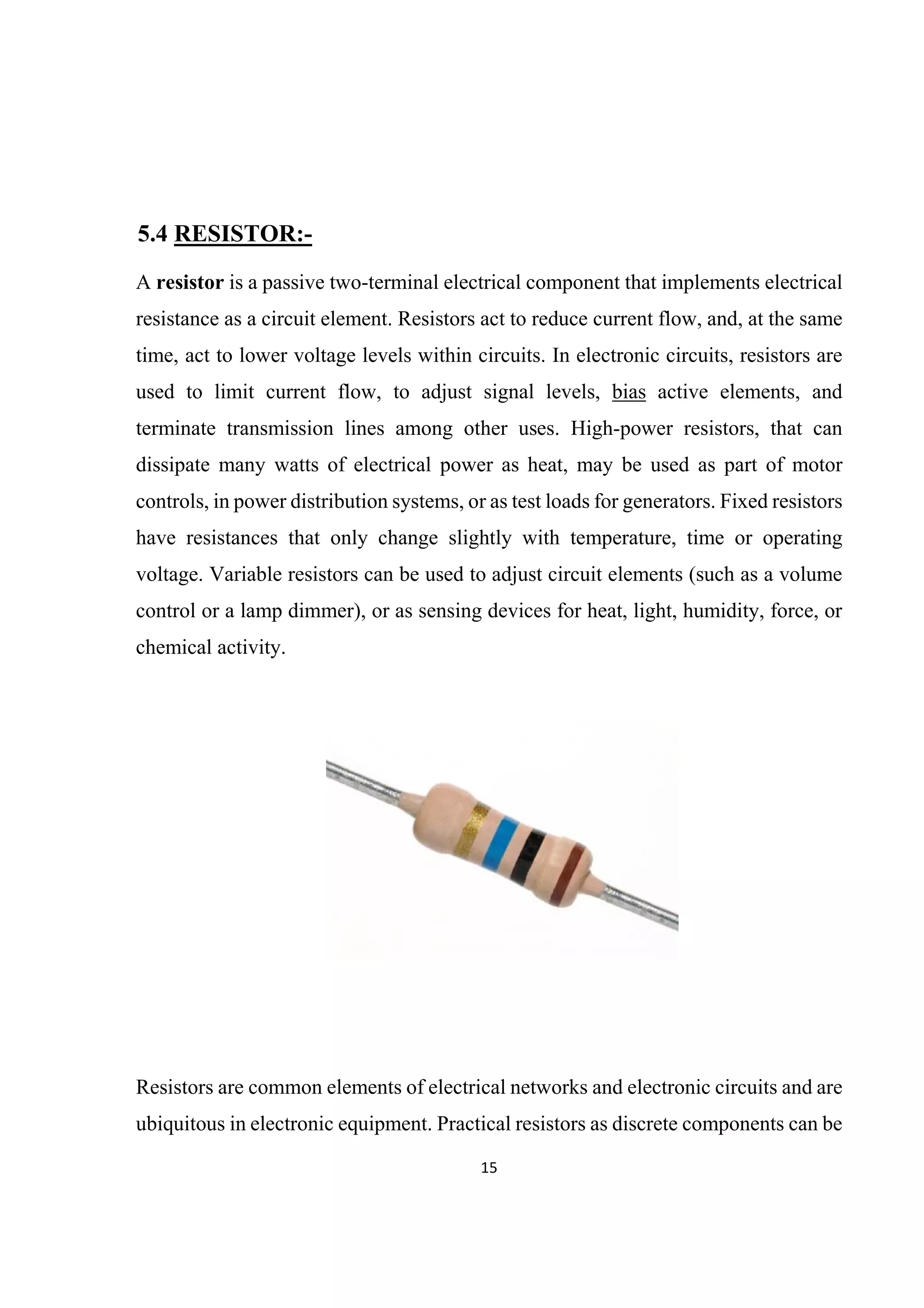 15 
 
5.4 RESISTOR:-
A resistor is a passive two-terminal electrical component that implements electrical
resistance as a circuit element. Resistors act to reduce current flow, and, at the same
time, act to lower voltage levels within circuits. In electronic circuits, resistors are
used to limit current flow, to adjust signal levels, bias active elements, and
terminate transmission lines among other uses. High-power resistors, that can
dissipate many watts of electrical power as heat, may be used as part of motor
controls, in power distribution systems, or as test loads for generators. Fixed resistors
have resistances that only change slightly with temperature, time or operating
voltage. Variable resistors can be used to adjust circuit elements (such as a volume
control or a lamp dimmer), or as sensing devices for heat, light, humidity, force, or
chemical activity.
Resistors are common elements of electrical networks and electronic circuits and are
ubiquitous in electronic equipment. Practical resistors as discrete components can be
 