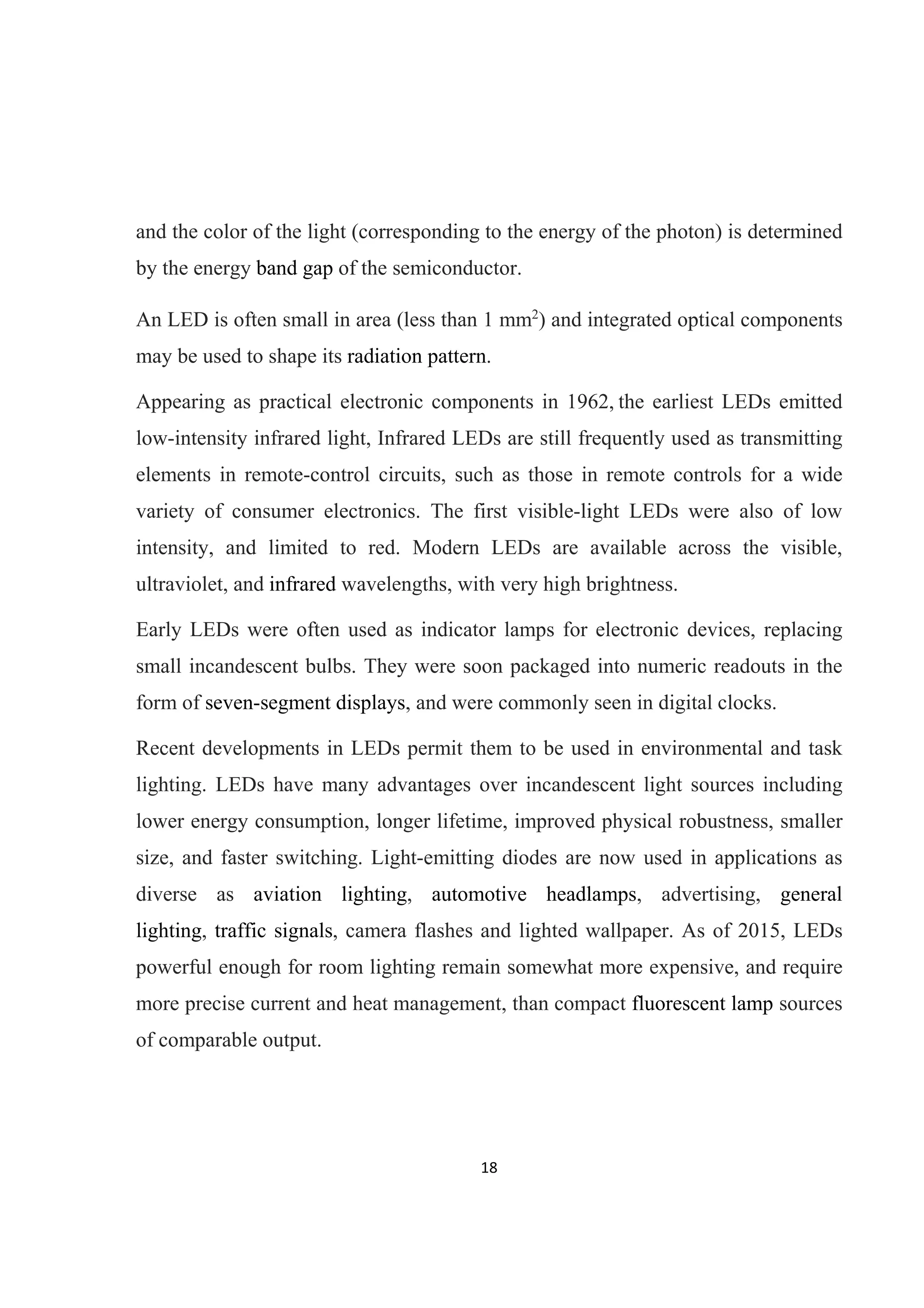 18 
 
and the color of the light (corresponding to the energy of the photon) is determined
by the energy band gap of the semiconductor.
An LED is often small in area (less than 1 mm2
) and integrated optical components
may be used to shape its radiation pattern.
Appearing as practical electronic components in 1962, the earliest LEDs emitted
low-intensity infrared light, Infrared LEDs are still frequently used as transmitting
elements in remote-control circuits, such as those in remote controls for a wide
variety of consumer electronics. The first visible-light LEDs were also of low
intensity, and limited to red. Modern LEDs are available across the visible,
ultraviolet, and infrared wavelengths, with very high brightness.
Early LEDs were often used as indicator lamps for electronic devices, replacing
small incandescent bulbs. They were soon packaged into numeric readouts in the
form of seven-segment displays, and were commonly seen in digital clocks.
Recent developments in LEDs permit them to be used in environmental and task
lighting. LEDs have many advantages over incandescent light sources including
lower energy consumption, longer lifetime, improved physical robustness, smaller
size, and faster switching. Light-emitting diodes are now used in applications as
diverse as aviation lighting, automotive headlamps, advertising, general
lighting, traffic signals, camera flashes and lighted wallpaper. As of 2015, LEDs
powerful enough for room lighting remain somewhat more expensive, and require
more precise current and heat management, than compact fluorescent lamp sources
of comparable output.
 