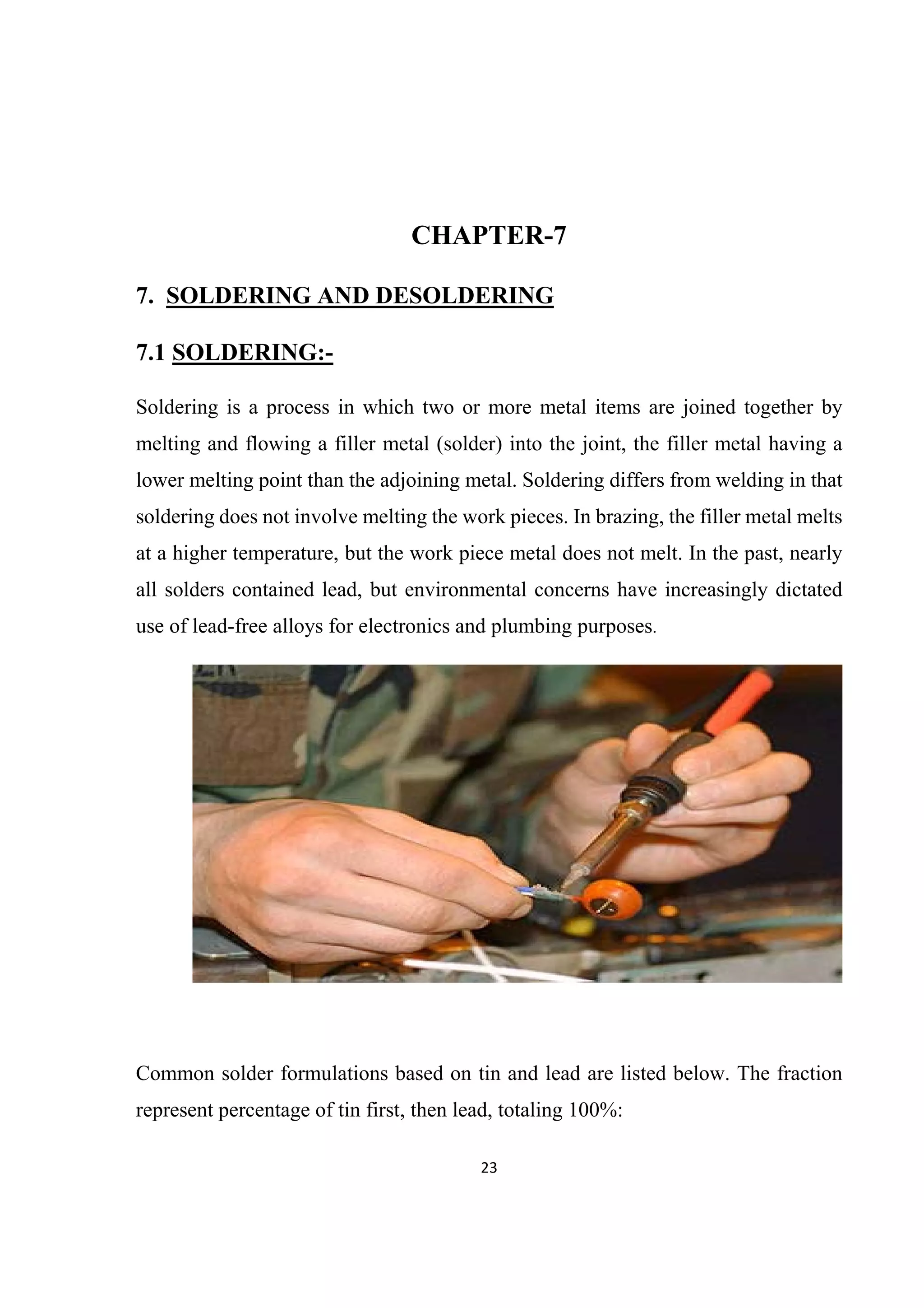 23 
 
CHAPTER-7
7. SOLDERING AND DESOLDERING
7.1 SOLDERING:-
Soldering is a process in which two or more metal items are joined together by
melting and flowing a filler metal (solder) into the joint, the filler metal having a
lower melting point than the adjoining metal. Soldering differs from welding in that
soldering does not involve melting the work pieces. In brazing, the filler metal melts
at a higher temperature, but the work piece metal does not melt. In the past, nearly
all solders contained lead, but environmental concerns have increasingly dictated
use of lead-free alloys for electronics and plumbing purposes.
Common solder formulations based on tin and lead are listed below. The fraction
represent percentage of tin first, then lead, totaling 100%:
 