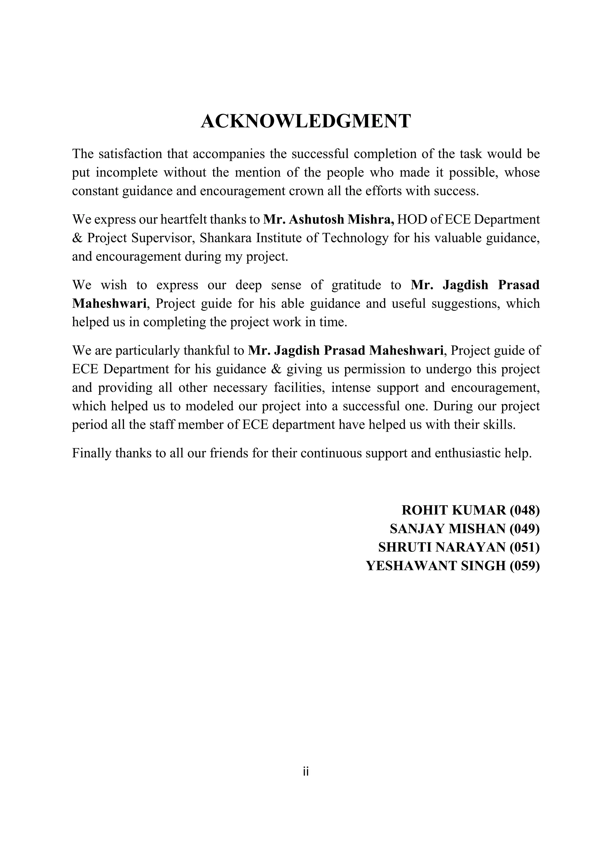  
ii 
 
ACKNOWLEDGMENT
The satisfaction that accompanies the successful completion of the task would be
put incomplete without the mention of the people who made it possible, whose
constant guidance and encouragement crown all the efforts with success.
We express our heartfelt thanks to Mr. Ashutosh Mishra, HOD of ECE Department
& Project Supervisor, Shankara Institute of Technology for his valuable guidance,
and encouragement during my project.
We wish to express our deep sense of gratitude to Mr. Jagdish Prasad
Maheshwari, Project guide for his able guidance and useful suggestions, which
helped us in completing the project work in time.
We are particularly thankful to Mr. Jagdish Prasad Maheshwari, Project guide of
ECE Department for his guidance & giving us permission to undergo this project
and providing all other necessary facilities, intense support and encouragement,
which helped us to modeled our project into a successful one. During our project
period all the staff member of ECE department have helped us with their skills.
Finally thanks to all our friends for their continuous support and enthusiastic help.
ROHIT KUMAR (048)
SANJAY MISHAN (049)
SHRUTI NARAYAN (051)
YESHAWANT SINGH (059)
 
 