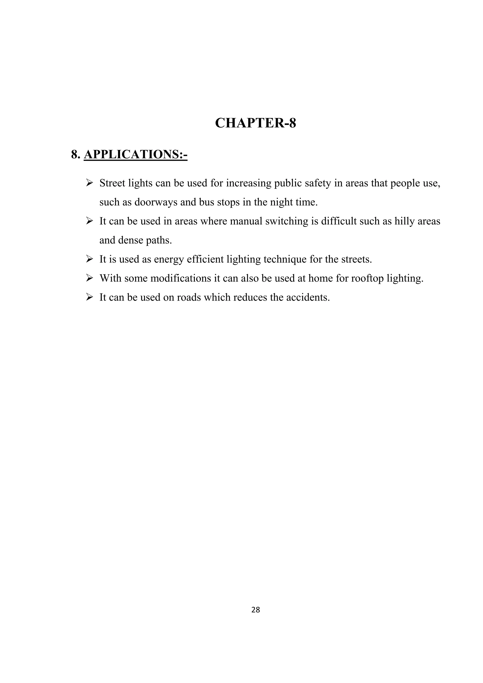 28 
 
CHAPTER-8
8. APPLICATIONS:-
 Street lights can be used for increasing public safety in areas that people use,
such as doorways and bus stops in the night time.
 It can be used in areas where manual switching is difficult such as hilly areas
and dense paths.
 It is used as energy efficient lighting technique for the streets.
 With some modifications it can also be used at home for rooftop lighting.
 It can be used on roads which reduces the accidents.
 
