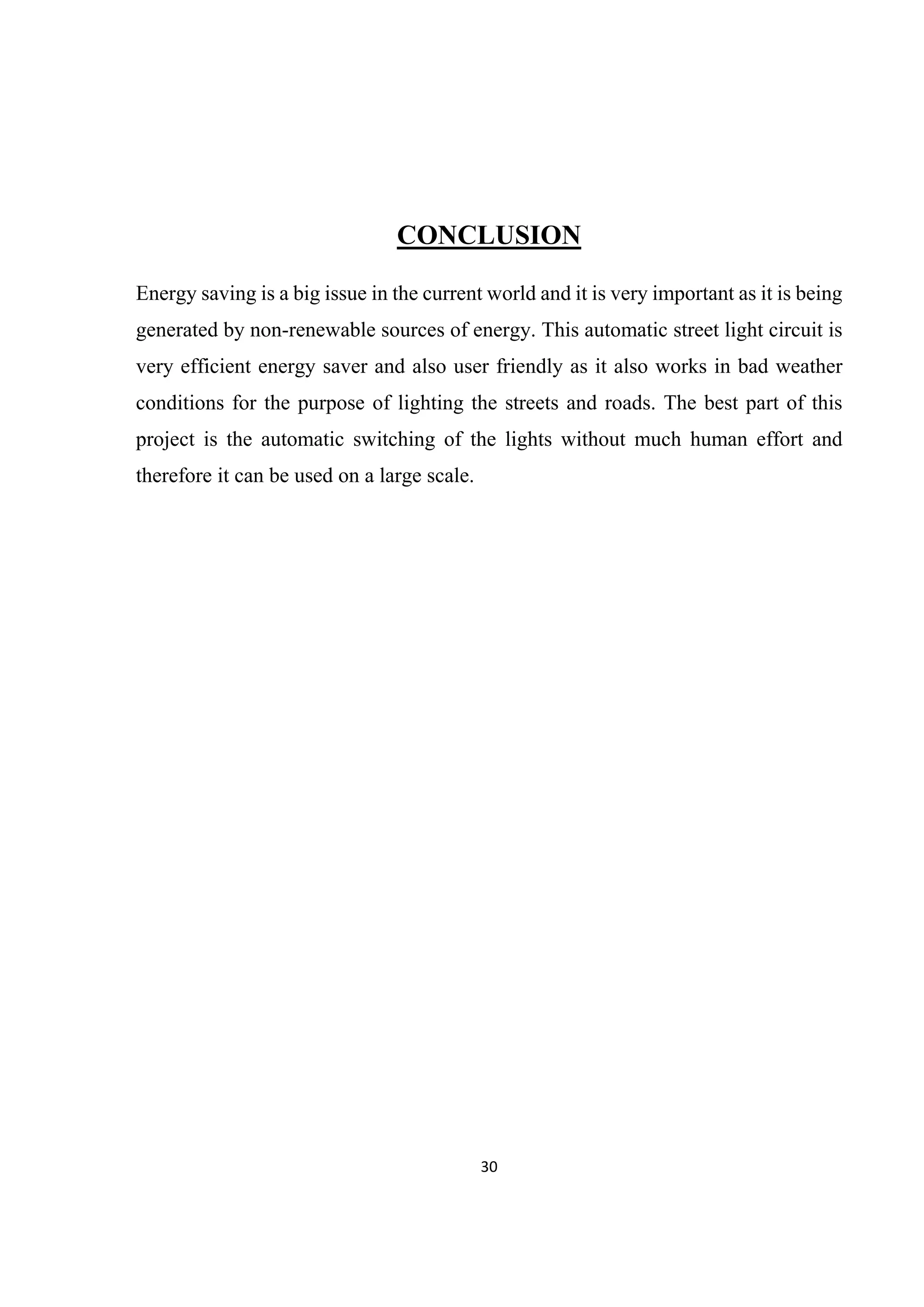 30 
 
CONCLUSION
Energy saving is a big issue in the current world and it is very important as it is being
generated by non-renewable sources of energy. This automatic street light circuit is
very efficient energy saver and also user friendly as it also works in bad weather
conditions for the purpose of lighting the streets and roads. The best part of this
project is the automatic switching of the lights without much human effort and
therefore it can be used on a large scale.
 