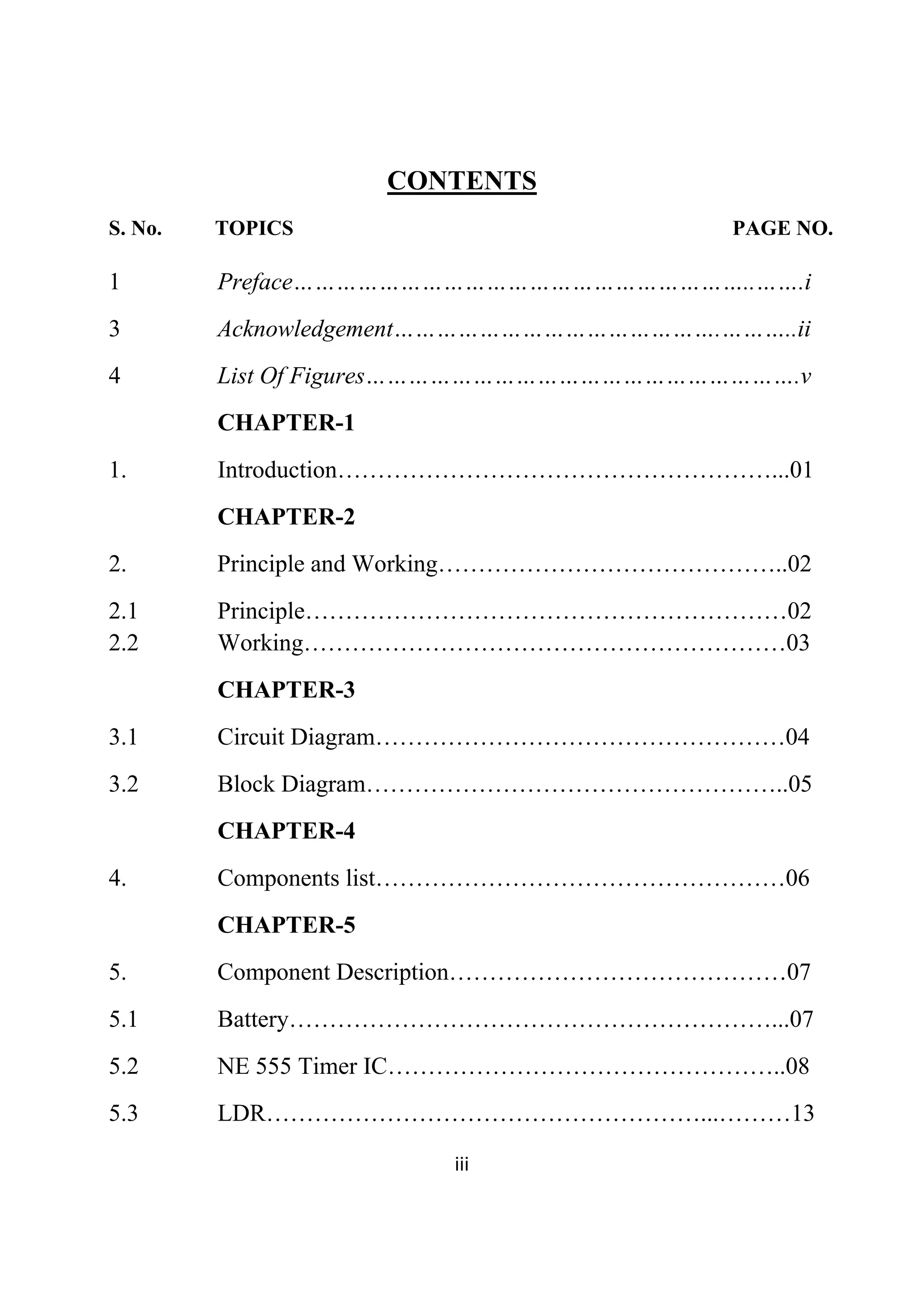  
iii 
 
CONTENTS
S. No. TOPICS PAGE NO.
1 Preface………………………………………………………..…….i
3 Acknowledgement……………………………………….………..ii
4 List Of Figures…………………………………………………….v
CHAPTER-1
1. Introduction………………………………………………...01
CHAPTER-2
2. Principle and Working……………………………………..02
2.1 Principle……………………………………………………02
2.2 Working……………………………………………………03
CHAPTER-3
3.1 Circuit Diagram……………………………………………04
3.2 Block Diagram……………………………………………..05
CHAPTER-4
4. Components list……………………………………………06
CHAPTER-5
5. Component Description……………………………………07
5.1 Battery……………………………………………………...07
5.2 NE 555 Timer IC…………………………………………..08
5.3 LDR………………………………………………...………13
 