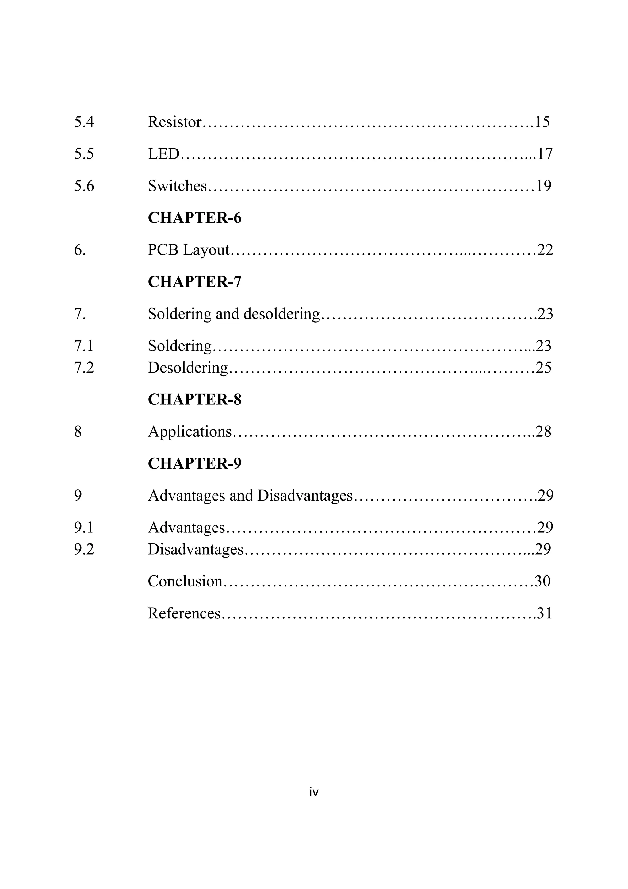  
iv 
 
5.4 Resistor…………………………………………………….15
5.5 LED………………………………………………………...17
5.6 Switches……………………………………………………19
CHAPTER-6
6. PCB Layout……………………………………...…………22
CHAPTER-7
7. Soldering and desoldering………………………………….23
7.1 Soldering…………………………………………………...23
7.2 Desoldering………………………………………...………25
CHAPTER-8
8 Applications………………………………………………..28
CHAPTER-9
9 Advantages and Disadvantages…………………………….29
9.1 Advantages…………………………………………………29
9.2 Disadvantages……………………………………………...29
Conclusion…………………………………………………30
References………………………………………………….31
 