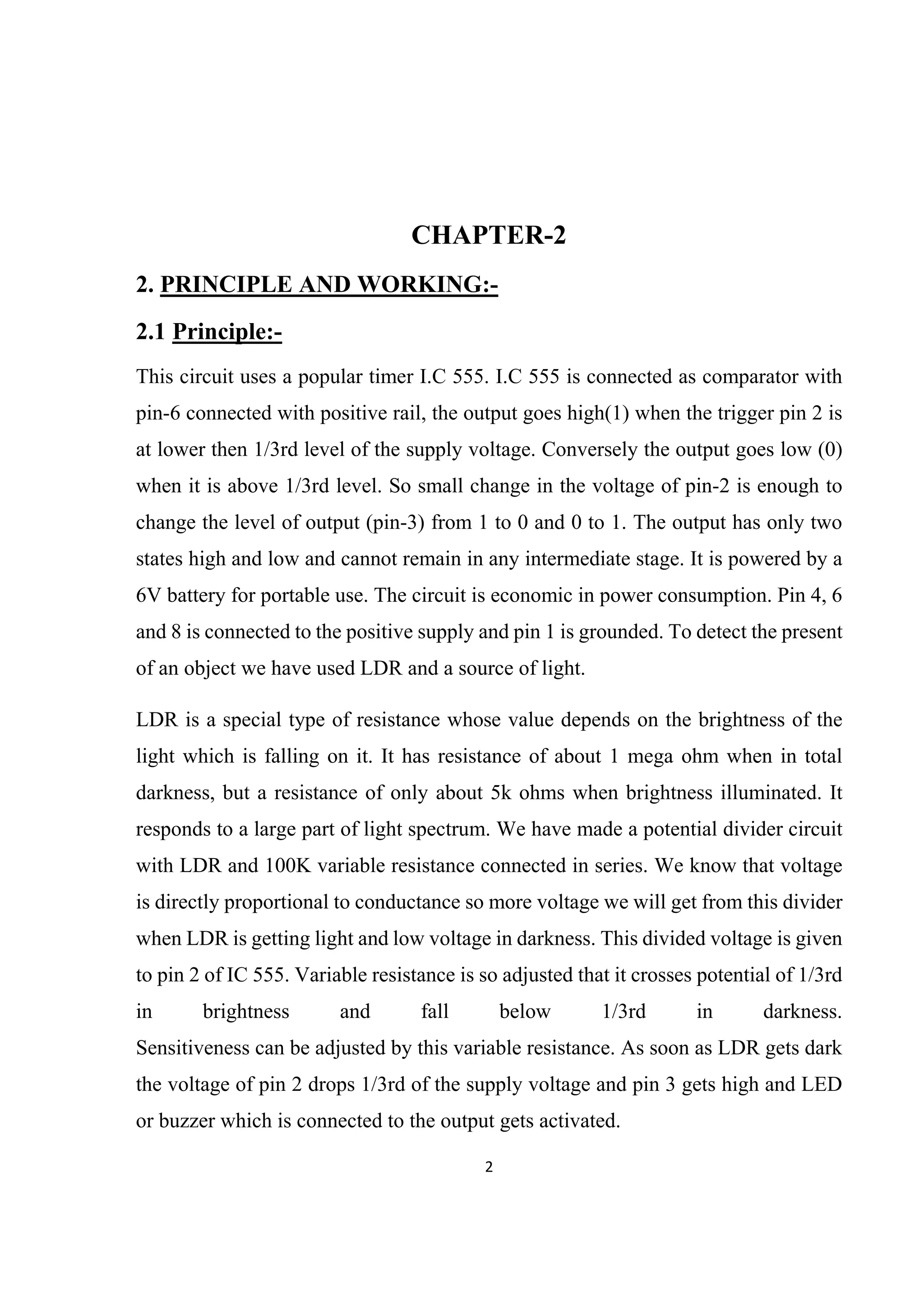 2 
 
CHAPTER-2
2. PRINCIPLE AND WORKING:-
2.1 Principle:-
This circuit uses a popular timer I.C 555. I.C 555 is connected as comparator with
pin-6 connected with positive rail, the output goes high(1) when the trigger pin 2 is
at lower then 1/3rd level of the supply voltage. Conversely the output goes low (0)
when it is above 1/3rd level. So small change in the voltage of pin-2 is enough to
change the level of output (pin-3) from 1 to 0 and 0 to 1. The output has only two
states high and low and cannot remain in any intermediate stage. It is powered by a
6V battery for portable use. The circuit is economic in power consumption. Pin 4, 6
and 8 is connected to the positive supply and pin 1 is grounded. To detect the present
of an object we have used LDR and a source of light.
LDR is a special type of resistance whose value depends on the brightness of the
light which is falling on it. It has resistance of about 1 mega ohm when in total
darkness, but a resistance of only about 5k ohms when brightness illuminated. It
responds to a large part of light spectrum. We have made a potential divider circuit
with LDR and 100K variable resistance connected in series. We know that voltage
is directly proportional to conductance so more voltage we will get from this divider
when LDR is getting light and low voltage in darkness. This divided voltage is given
to pin 2 of IC 555. Variable resistance is so adjusted that it crosses potential of 1/3rd
in brightness and fall below 1/3rd in darkness.
Sensitiveness can be adjusted by this variable resistance. As soon as LDR gets dark
the voltage of pin 2 drops 1/3rd of the supply voltage and pin 3 gets high and LED
or buzzer which is connected to the output gets activated.
 