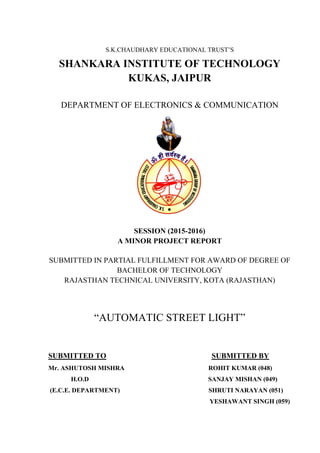 S.K.CHAUDHARY EDUCATIONAL TRUST’S
SHANKARA INSTITUTE OF TECHNOLOGY
KUKAS, JAIPUR
DEPARTMENT OF ELECTRONICS & COMMUNICATION
SESSION (2015-2016)
A MINOR PROJECT REPORT
SUBMITTED IN PARTIAL FULFILLMENT FOR AWARD OF DEGREE OF
BACHELOR OF TECHNOLOGY
RAJASTHAN TECHNICAL UNIVERSITY, KOTA (RAJASTHAN)
“AUTOMATIC STREET LIGHT”
SUBMITTED TO SUBMITTED BY
Mr. ASHUTOSH MISHRA ROHIT KUMAR (048)
H.O.D SANJAY MISHAN (049)
(E.C.E. DEPARTMENT) SHRUTI NARAYAN (051)
YESHAWANT SINGH (059)
 