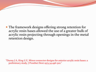  The framework designs offering strong retention for
acrylic resin bases allowed the use of a greater bulk of
acrylic resin projecting through openings in the metal
retention design.
“Dunny J A, King G E, Minor connector designs for anterior acrylic resin bases: a
preliminary study. J Prosthet Dent 1975,34:496-502.”
 