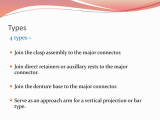 Types
4 types –
 Join the clasp assembly to the major connector.
 Join direct retainers or auxillary rests to the major
connector.
 Join the denture base to the major connector.
 Serve as an approach arm for a vertical projection or bar
type.
 