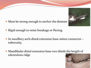  Must be strong enough to anchor the denture base.
 Rigid enough to resist breakage or flexing.
 In maxillary arch-distal extension base-minor connector –
tuberosity.
 Mandibular distal extension base-two thirds the length of
edentulous ridge
 
