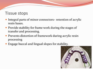 Tissue stops
 Integral parts of minor connectors– retention of acrylic
resin bases.
 Provide stability for frame work during the stages of
transfer and processing.
 Prevents distortion of framework during acrylic resin
processing
 Engage buccal and lingual slopes for stability.
 