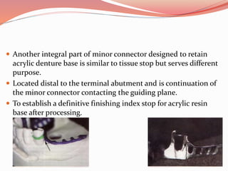  Another integral part of minor connector designed to retain
acrylic denture base is similar to tissue stop but serves different
purpose.
 Located distal to the terminal abutment and is continuation of
the minor connector contacting the guiding plane.
 To establish a definitive finishing index stop for acrylic resin
base after processing.
 