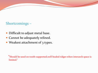 Shortcomings –
 Difficult to adjust metal base.
 Cannot be adequately relined.
 Weakest attachment of 3 types.
“Should be used on tooth-supported,well healed ridges when interarch space is
limited.”
 